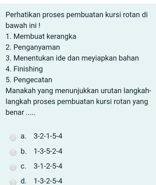 Perhatikan proses pembuatan kursi rotan di bawah ini! Membuat kerangka Penganyaman Menentukan ide dan meyiapkan bahan Finishing Pengecatan Manakah yang menunjukkan urutan langkahlangkah proses