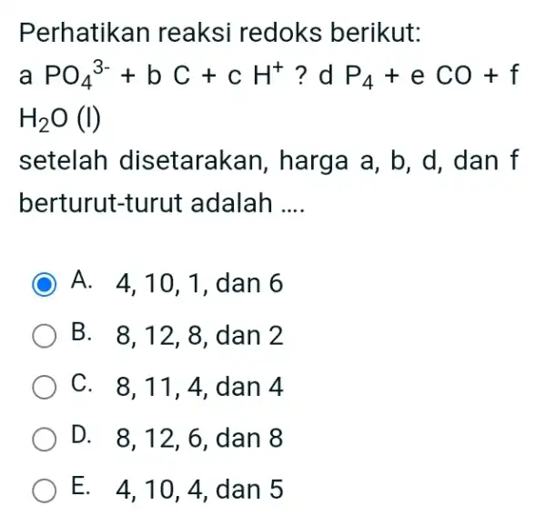 Perhatikan reaksi redoks berikut: aPO_(4)^(3-)+bC+cH^(+) ? d P_(4)+eCO+f H_(2)O(I) setelah disetarakan, harga a, b, d, dan f berturut-turut adalah .... A. 4,10,1 , dan