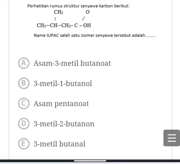 Perhatikan rumus struktur senyawa karbon berikut: Nama IUPAC salah satu isomer senyawa tersebut adalah. (A) Asam-3-metil butanoat (B) 3-metil-1-butanol (C) Asam pentanoat (D) 3-metil-2-butanon