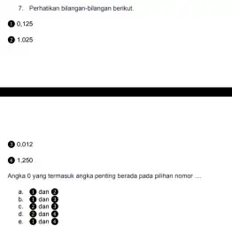 Pertarikan biangan-blangan berikut. (1) 0.125 (2) 1.025 (3) 0.012 (9) 1.250 Angka 0 yang termasuk angka penting berada pada pilian nomor .... a. 9