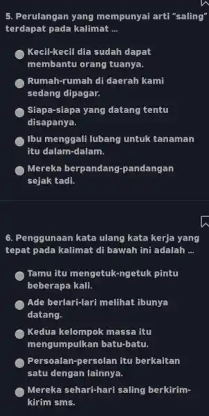 Perulangan yang mempunyai arti "saling" terdapat pada kalimat ... Kecil-kecil dia sudah dapat membantu orang tuanya. Rumah-rumah di daerah kami sedang dipagar. Siapa-siapa yang