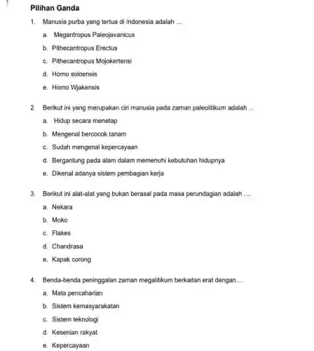 Pilihan Ganda Manusia purba yang tertua di Indonesia adalah .... a. Megantropus Paleojavanicus b. Pithecantropus Erectus c. Pithecantropus Mojokertensi d. Homo soloensis e. Homo Wjakensis Berikut ini yang merupakan ciri manusia pada zaman paleolitikum adalah ... a. Hidup secara menetap b. Mengenal bercocok tanam c. Sudah mengenal kepercayaan d. Bergantung pada alam dalam memenuhi kebutuhan hidupnya e. Dikenal adanya sistem pembagian kerja Berikut ini alat-alat yang bukan berasal pada masa perundagian adalah .... a. Nekara b. Moko c. Flakes d. Chandrasa e. Kapak corong Benda-benda peninggalan zaman megalitikum berkaitan erat dengan.... a. Mata pencaharian b. Sistem kemasyarakatan C. Sistem teknologi d. Kesenian rakyat e. Kepercayaan