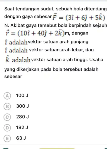 Saat tendangan sudut, sebuah bola ditendang dengan gaya sebesar vec(F)=(3 hat(ı)+6 hat(j)+5 hat(k)) N. Akibat gaya tersebut bola berpindah sejauh vec(r)=(10 hat(ı)+40 hat(ȷ)+2 vec(k))m