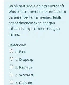 Salah satu tools dalam Microsoft Word untuk membuat huruf dalam paragraf pertama menjadi lebih besar dibandingkan dengan tulisan lainnya, dikenal dengan nama... Select one: