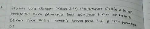 Sebuah bola dengan marsa 3kg diletakkan dititik A tanpa kecepatan owal, sehinggo bola bergerar turun ke titik B . Berapa nilai energi mekanik benda