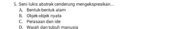 Seni lukis abstrak cenderung mengekspresikan.... A. Bentuk-bentuk alam B. Objek-objek nyata C. Perasaan dan ide D. Waiah dan tubuh manusia