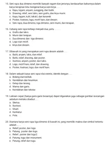 Seni rupa dua dimensi memiliki banyak ragam dan jenisnya, berdasarkan bahannya dalam karya kerajinan kita mengenal karya seni kriya a. Kayu, logam, anyam, sungging, dan batik. b. Drawing, relief, seni lukis, seni grafis, dan krya murni. c. Kayu, logam, kulit, tekstil, dan keramik d. Poster, ilustrasi, logo, motif kain, dan desain. e. Seni rupa, dua dimensi, tiga dimensi, seni murni, dan terapan. Cabang seni rupa terbagi menjadi dua, yaitu a. Grafis dan lukis. b. Murni dan terapan. c. Dua dimensi dan tiga dimensi. d. Logo dan motif. e. kriya dan desain. Dibawah ini yang merupakan seni rupa desain adalah ... a. Batik, anyam, lukis, dan relief. b. Batik, relief, drawing, dan poster. c. Ilustrasi, anyam, poster, dan lukis. d. Logo, motif kain, relief, dan drawing. e. Poster, ilustrasi, logo, dan motif kain. Dalam sebuah karya seni rupa nilai estetis, identik dengan ... a. Bidang dan bentuk. b. Keindahan dan keunikan. c. Gelap dan terang. d. Warna dan garis. e. Keindahan dan tekstur. Lukisan cepat (hanya garis-garis besarnya) dapat digunakan juga sebagai gambar rancangan sebelum melukis disebut . . . a. Sketsa. b. Ilustrasi. c. Siluet. d. Karikatur. e. Pola. Diantara karya seni rupa tiga dimensi di bawah ini, yang memiliki makna dan simbol tertentu adalah .... a. Relief, poster, dan logo. b. Patung, poster dan logo. c. Relief, poster dan logo2. d. Patung, tugu dan monument. e. Patung, relief dan tugu.