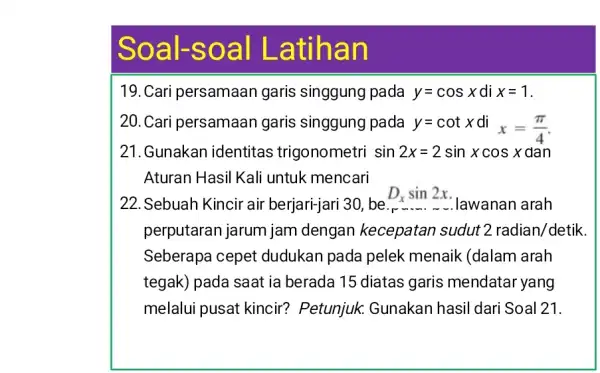 Soal-soal Latihan 19. Cari persamaan garis singgung pada y=cos x di x=1 . 20. Cari persamaan garis singgung pada y=cot xdix=(pi)/(4) . 21. Gunakan