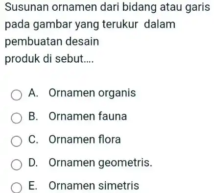 Susunan ornamen dari bidang atau garis pada gambar yang terukur dalam pembuatan desain produk di sebut.... A. Ornamen organis B. Ornamen fauna C. Ornamen