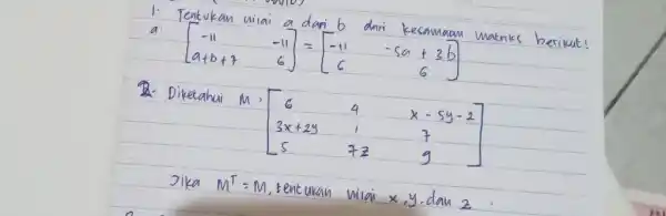 Tentukan nilai a darib dari kesamaan matriks berilut! [[-11,-11],[a+b+7,6]]=[[-11,-5a+3b],[6,6]] Diketahui M=[[6,4,x-5y-2],[3x+2y,1,7],[5,7z,9]] Jika M^(TT)=M , tentukan nilai x,y , dan z :