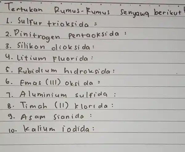 Tertukan Rumus-Rumus senyawa berikut Sulfur trioksida = Pinitrogen pentaoksida: Silikon dioksida: Litium fluorida: Rubidium hidroksida: Fmas (III) oksida= Aluminium sulfida: Timah (II) klorida: Asam