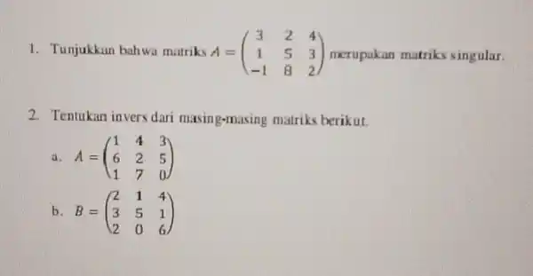 Tunjukkan bahwa matriks A=([3,2,4],[1,5,3],[-1,8,2]) merupakan matriks singular. Tentukan invers dari masing-masing matriks berikul. a. A=([1,4,3],[6,2,5],[1,7,0]) b. B=([2,1,4],[3,5,1],[2,0,6])