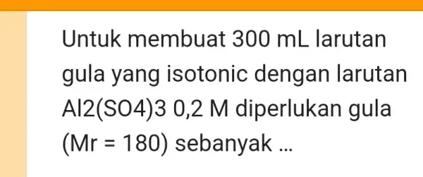 Untuk membuat 300mL larutan gula yang isotonic dengan larutan Al2(SO4)3 0,2 M diperlukan gula (Mr=180) sebanyak ...