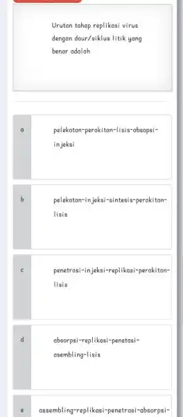 Urutan tahap replikasi virus dengan daur/siklus litik yang benar adalah a pelekatan-perakitan-lisis-absopsiin jeksi b pelekatan-in jeksi-sintesis-perakitanlisis c penetrasi-in jeksi-replikasi-perakitanlisis d absorpsi-replikasi-penetasiasembling-lisis e assembling-replikasi-penetrasi-absorpsi-