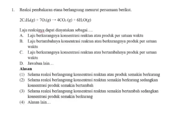 1. Reaksi pembakaran etana berlangsung menurut persamaan berikut. 2C_(2)H_(6)(g)+7O_(2)(g)arrow 4CO_(2)(g)+6H_(2)O(g) Laju reaksinya dapat dinyatakan sebagai __ A. Laju berkurangnya konsentrasi reaktan atau produk per