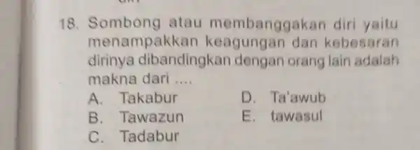 Sombong atau membanggakan diri yaitu menampakkan keagungan dan kebesaran dirinya dibandingkan dengan orang lain adalah makna dari .... A. Takabur D. Ta'awub B. Tawazun