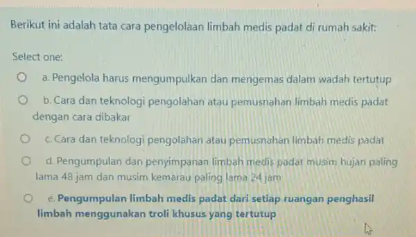 Berikut ini adalah tata cara pengelolaan limbah medis padat di rumah sakit: Select one: a. Pengelola harus mengumpulkan dan mengemas dalam wadah tertutup b.