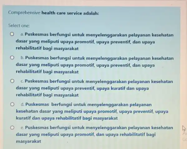 Comprehensive health care service adalah: Select one: O a. Puskesmas berfungsi untuk menyelenggarakan pelayanan kesehatan dasar yang meliputi upaya promotif, upaya preventif, dan upaya