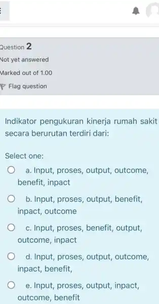 Question 2 Not yet answered Marked out of 1.00 P Flag question Indikator pengukuran kinerja rumah sakit secara berurutan terdiri dari: Select one: a.