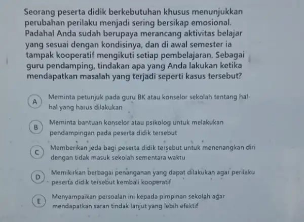 Seorang peserta didik berkebutuhan khusus menunjukkan perubahan perilaku menjadi sering bersikap emosional. Padahal Anda sudah berupaya merancang aktivitas belajar yang sesuai dengan kondisinya, dan