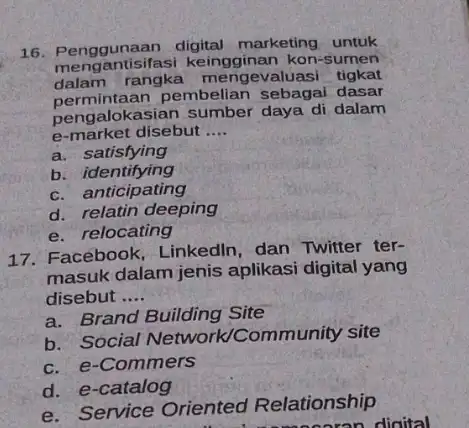 16. Penggunaan marketing untuk meng antisifasi kon-sumen dalam engevaluasi tigkat permintaan pembelian sebagai dasar pengalokasian sumber daya di dalam e-market disebut __ a. satisfying