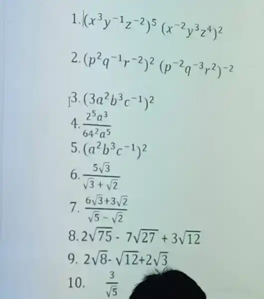 1 (x^3y^-1z^-2)^5(x^-2y^3z^4)^2 2 (p^2q^-1r^-2)^2(p^-2q^-3r^2)^-2 3 (3a^2b^3c^-1)^2 4. (2^5a^3)/(64^2)a^(5) 5 (a^2b^3c^-1)^2 6 (5sqrt (3))/(sqrt (3)+sqrt (2)) 7 (6sqrt (3)+3sqrt (2))/(sqrt (5)-sqrt (2)) 8 2sqrt (75)-7sqrt