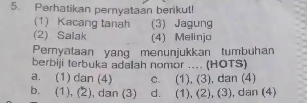 5 . Perhatikan pernyataan berikut! (1) Kacang tanah (3) Jagung (2) Salak (4) Melinjo Pernyataan yang menunjukkan tumbuhan berbiji terbuka adalah nomor __ (HOTS)