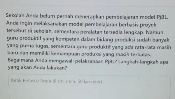 Sekolah Anda belum pernah menerapkan pembelajaran model PjBL. Anda ingin melaksanakan model pembelajaran berbasis proyek tersebut di sekolah , sementara peralatan tersedia lengkap. Namun