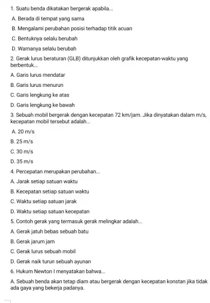 1. Suatu benda dikatakan bergerak apabila __ A. Berada di tempat yang sama B. Mengalami perubahan posisi terhadap titik acuan C. Bentuknya selalu berubah