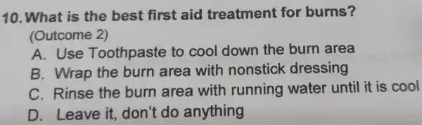 10. What is the best first aid treatment for burns? (Outcome 2) A. Use Toothpaste to cool down the burn area B. Wrap the