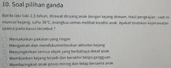 10. Soal pilihan ganda Batita laki-laki 2,5 tahun, dirawat diruang anak dengan kejang demam. Hasil pengkajian : saat ini muncul kejang ,suhu 38^circ C