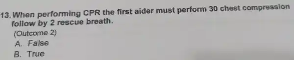 13 .When performing CPR the first aider must perform 30 chest compression follow by breath. (Outcome 2) A . False B . True