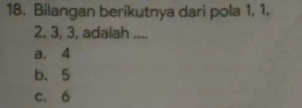 18 . Bilangan berikutnya dari pola 1. 1. 2. 3. 3 , adalah __ a. 4 b. 5 c. 6