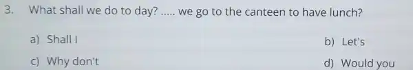 3. What shall we do to day? __ we go to the canteen to have lunch? a) Shall I b) Let's c) Why don't