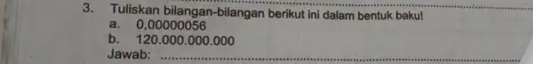 3. Tuliskan bilangan-bilangan berikut ini dalam bentuk baku! a. 0,00000056 b. 120.000 .000.000 Jawab: ...................