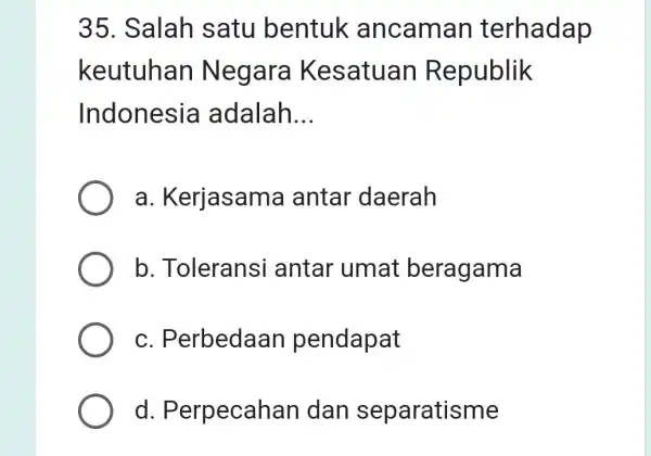 35. Salah satu bentuk ancaman terhadap keutuhan Negara Kesatuan Republik Indonesia adalah __ a . Kerjasama antar daerah b. Toleransi antar umat beragama C