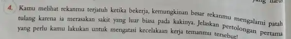 4. Kamu melihat rekanmu terjatuh ketika bekerja , kemungkinan besar rekanmu mengalami patah tulang karena ia merasakan sakit yang luar biasa pada kakinya .