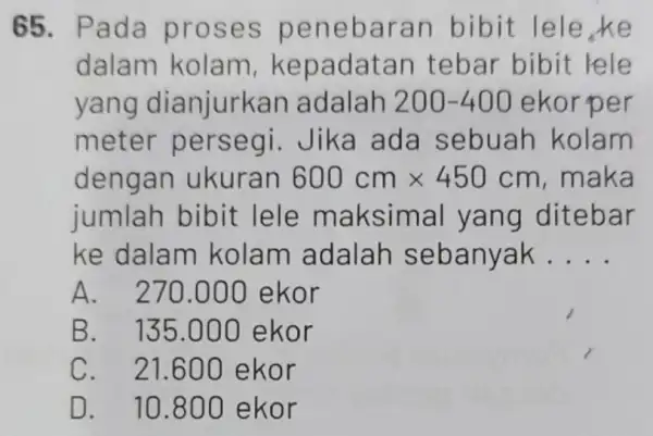 65. Pada proses penebaran bibit lele,ke dalam kolam kepadatan tebar bibit rele yang dianjurka n adalah 200-400 ekorper meter persegi Jika ada sebuah kolam