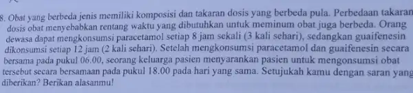 9. Obat yang berbeda jenis memiliki komposisi dan takaran dosis yang berbeda pula. Perbedaan takaran dosis obat menyebabkan rentang waktu yang dibutuhkan untuk meminum