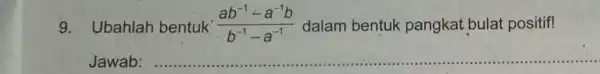 9. Ubahlah bentuk (ab^-1-a^-1b)/(b^-1)-a^(-1) dalam bentuk pangkat bulat positif! Jawab: __