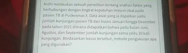 Ardhi melakukan sebuah penelitian tentang analisis faktor yang berhubungan dengan tingkat kepatuhan minum obat pada pasien TB di Puskesmas X. Data awal yang ia