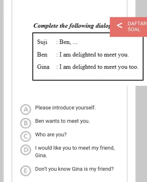 Complete the following dialos Suji :Ben, __ Ben :Iam delighted to meet you. Gina :I am delighted to meet you too. A Please introduce