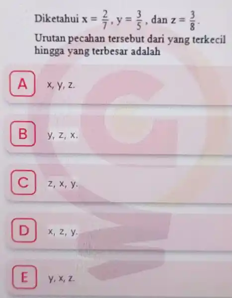 Diketahui x=(2)/(7),y=(3)/(5) dan z=(3)/(8) Urutan pecahan tersebut dari yang terkecil hingga yang terbesar adalah A x,y,z. A B 7 y,z,x. C Z,x,y. C D