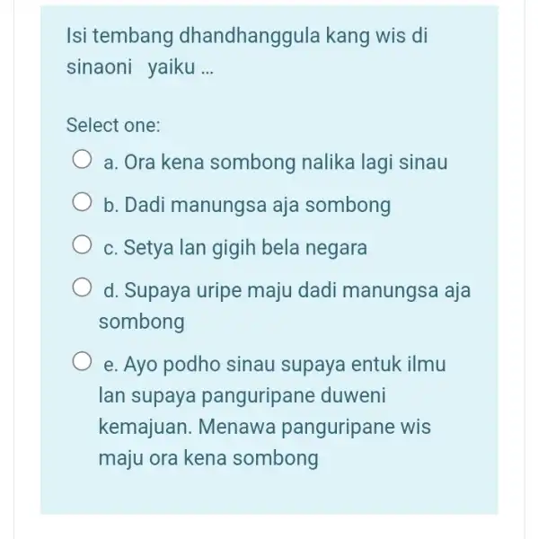 Isi tembang dhandhanggula kang wis di sinaoni yaiku __ Select one: a. Ora kena sombong nalika lagi sinau b. Dadi manungsa aja sombong c.