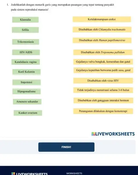 LIVEWORKSHEETS 1. Jodohkanlah dengan menarik garis yang merupakan pasangan yang tepat tentang penyakit pada sistem reproduksi manusia! Klamidia Sifilis Trikomoniasis HIV/AIDS Kandidiasis vagina Ketidakmampuan