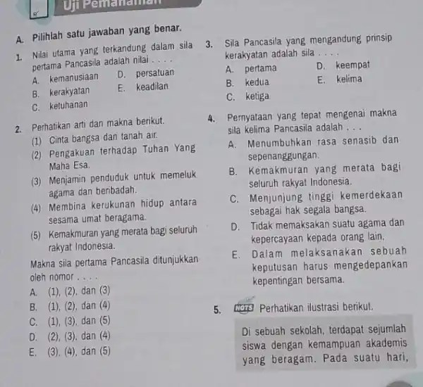 A. Pilihlah satu jawaban yang benar. 1. Nilai utama yang terkandung dalam sila pertama Pancasila adalah nilai __ A. kemanusiaan D. persatuan B. kerakyatan