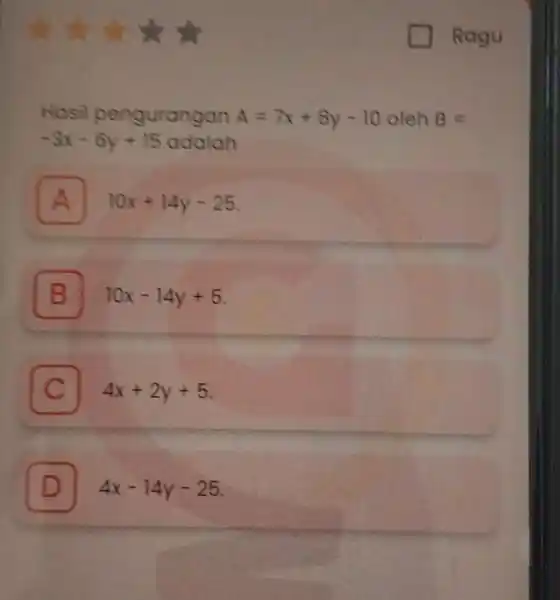 Ragu Hosil pengurangan A=7x+8y-10 oleh B= -3x-6y+15 adalah A 10x+14y-25 A B 10x-14y+5 C 4x+2y+5 C D 4x-14y-25 D