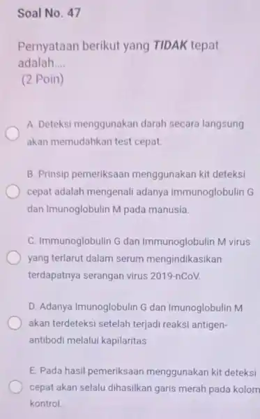 Soal No. 47 Pernyataan berikut yang TIDAK tepat adalah __ (2 Poin) A. Deteksi menggunakan darah secara langsung akan memudahkan test cepat. B. Prinsip