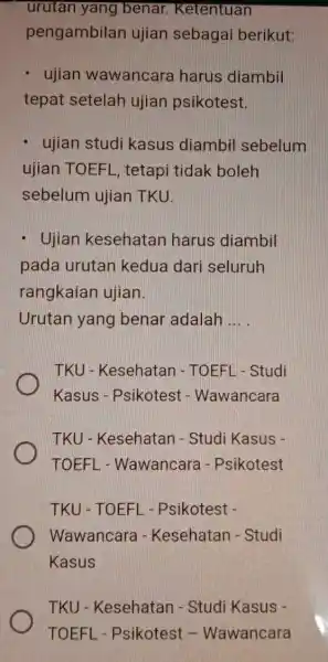 urutan yang benar.Ketentuan pengambilan ujian sebagai berikut: ujian wawancara harus diambil tepat setelah ujian psikotest ujian studi kasus diambil sebelum ujian TOEFL , tetapi