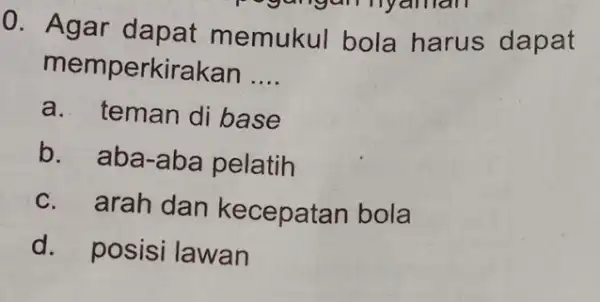 0. Agar dapat memukul bola harus dapat memperkirakan __ a. teman di base b. aba-aba pelatih c. arah dan kecepatan bola d. posisi lawan